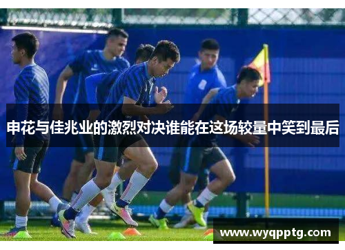 申花与佳兆业的激烈对决谁能在这场较量中笑到最后