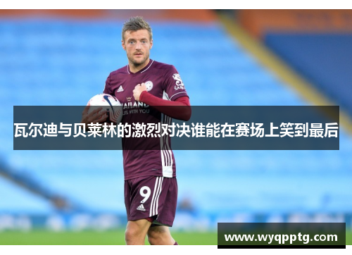 瓦尔迪与贝莱林的激烈对决谁能在赛场上笑到最后